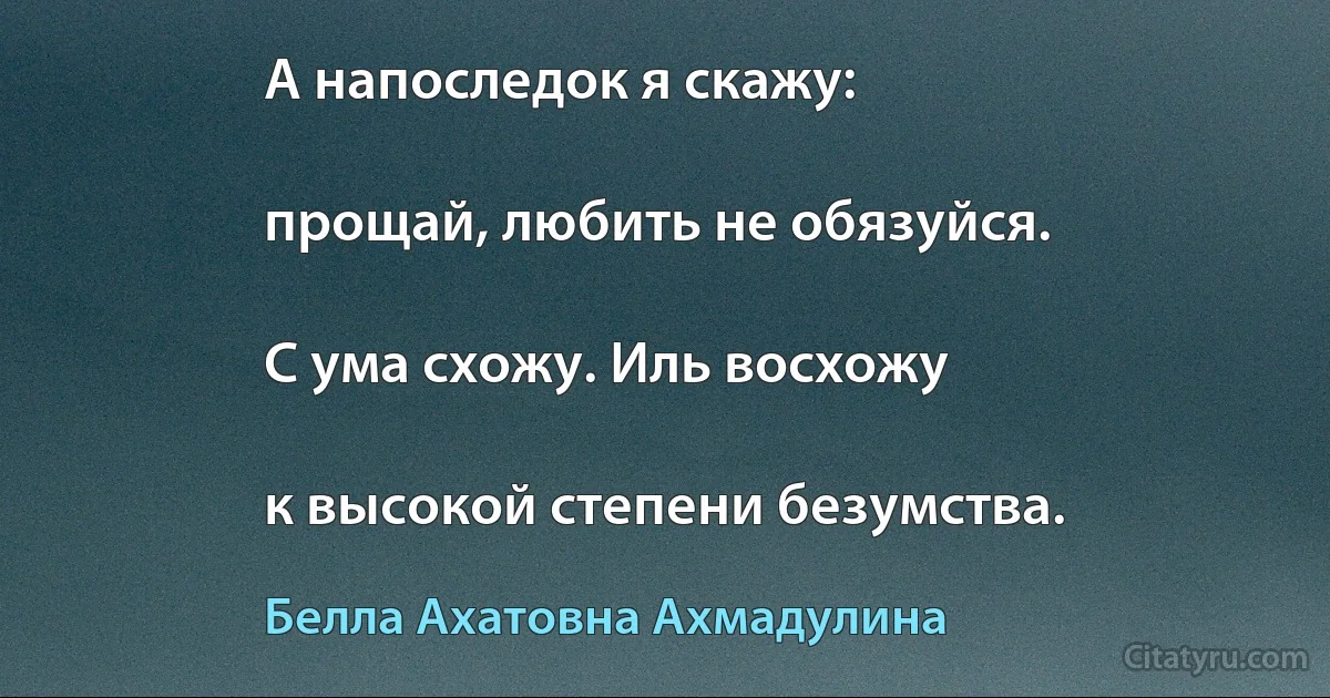 А напоследок я скажу:

прощай, любить не обязуйся.

С ума схожу. Иль восхожу

к высокой степени безумства. (Белла Ахатовна Ахмадулина)