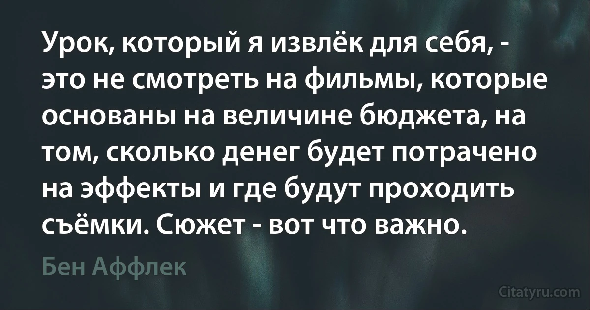 Урок, который я извлёк для себя, - это не смотреть на фильмы, которые основаны на величине бюджета, на том, сколько денег будет потрачено на эффекты и где будут проходить съёмки. Сюжет - вот что важно. (Бен Аффлек)