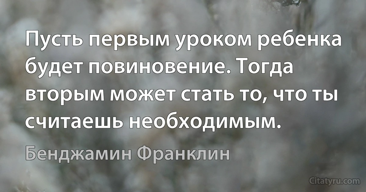 Пусть первым уроком ребенка будет повиновение. Тогда вторым может стать то, что ты считаешь необходимым. (Бенджамин Франклин)