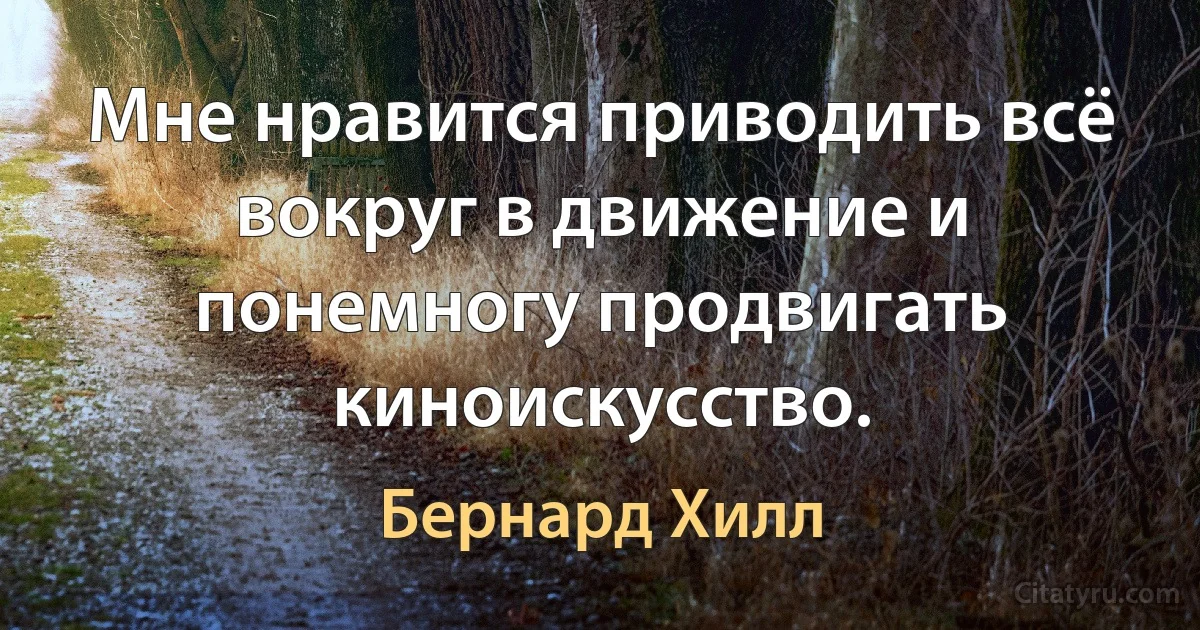 Мне нравится приводить всё вокруг в движение и понемногу продвигать киноискусство. (Бернард Хилл)