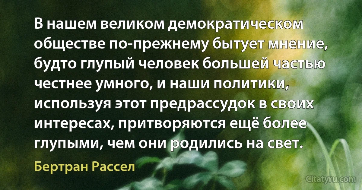 В нашем великом демократическом обществе по-прежнему бытует мнение, будто глупый человек большей частью честнее умного, и наши политики, используя этот предрассудок в своих интересах, притворяются ещё более глупыми, чем они родились на свет. (Бертран Рассел)