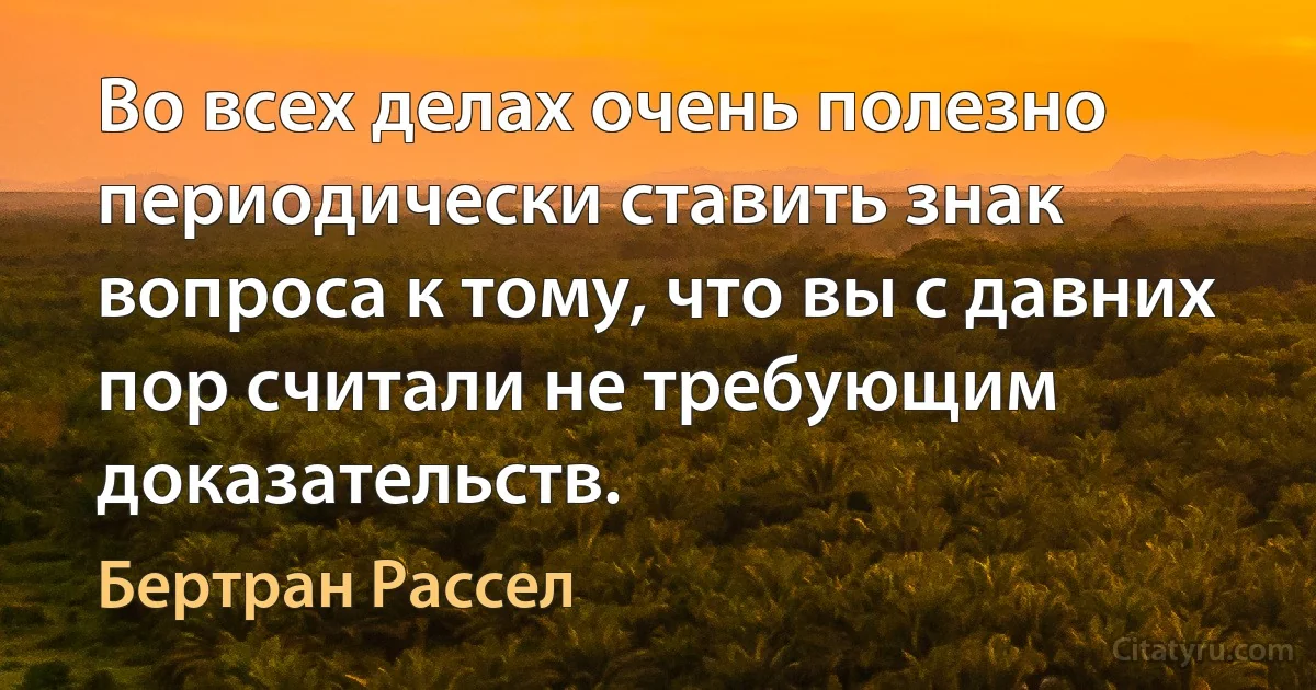 Во всех делах очень полезно периодически ставить знак вопроса к тому, что вы с давних пор считали не требующим доказательств. (Бертран Рассел)