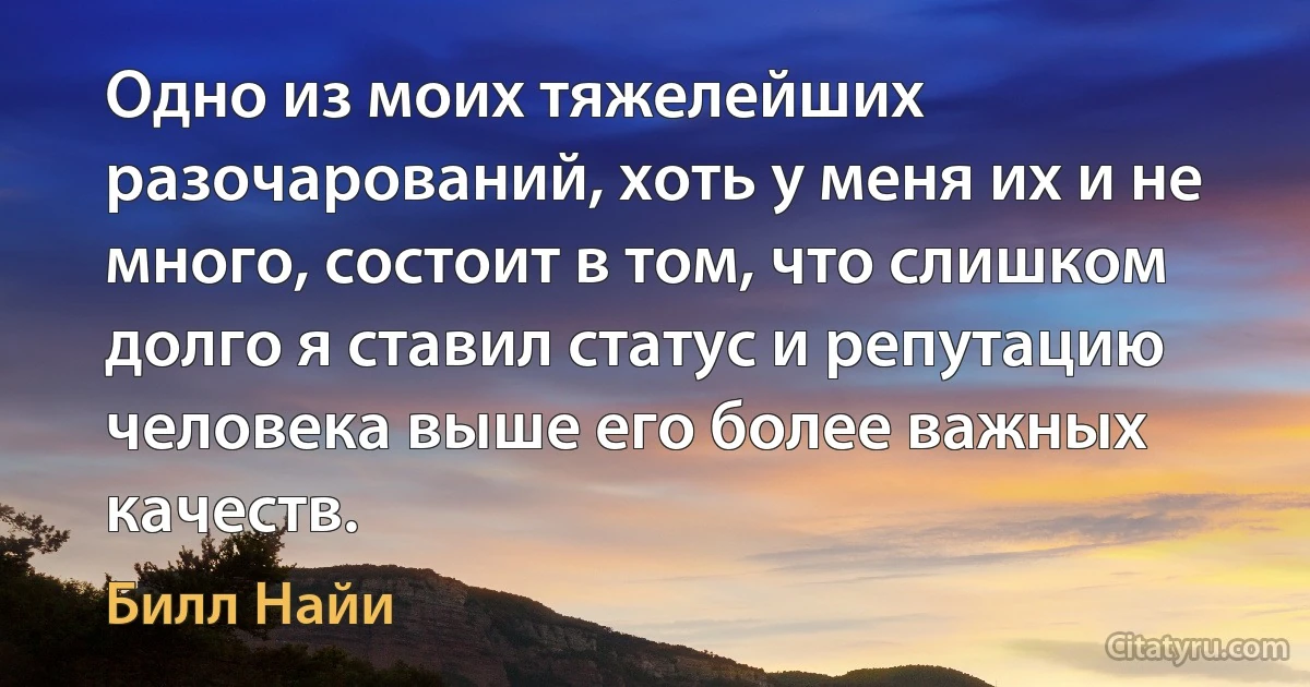 Одно из моих тяжелейших разочарований, хоть у меня их и не много, состоит в том, что слишком долго я ставил статус и репутацию человека выше его более важных качеств. (Билл Найи)