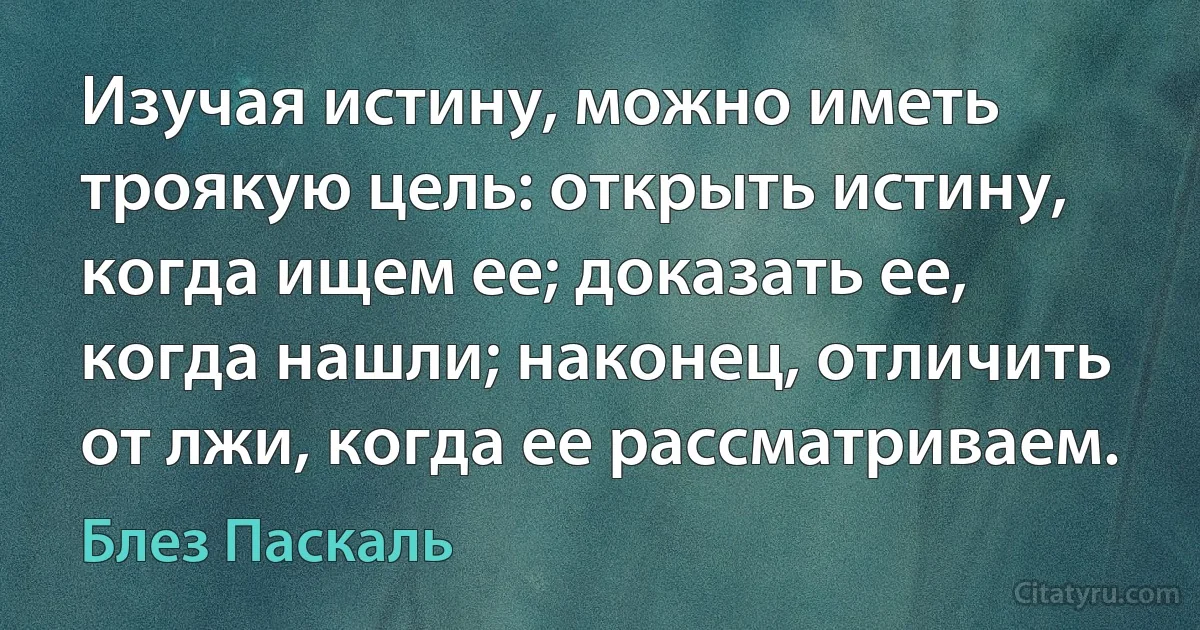 Изучая истину, можно иметь троякую цель: открыть истину, когда ищем ее; доказать ее, когда нашли; наконец, отличить от лжи, когда ее рассматриваем. (Блез Паскаль)