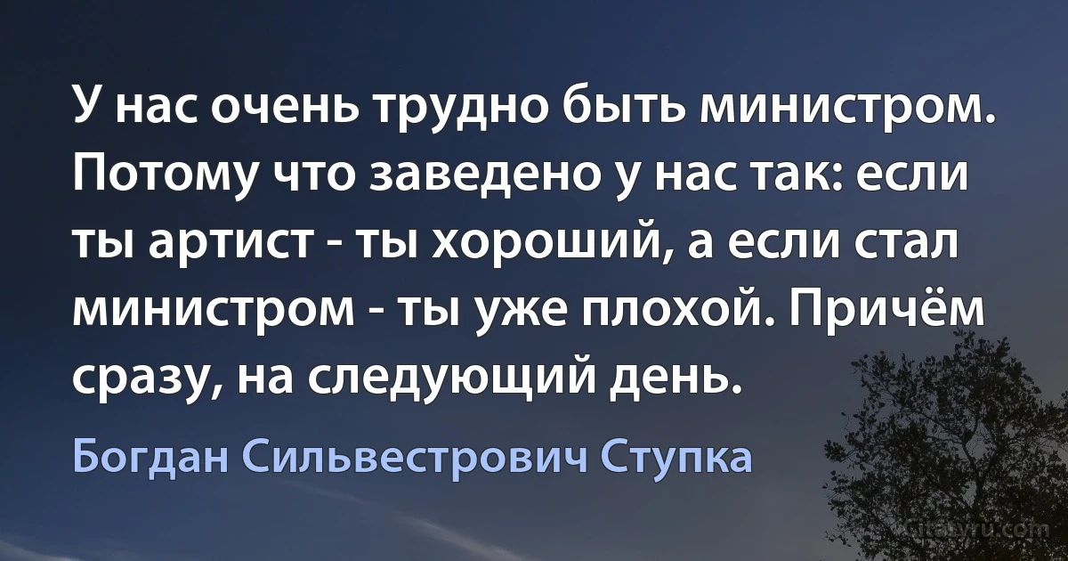 У нас очень трудно быть министром. Потому что заведено у нас так: если ты артист - ты хороший, а если стал министром - ты уже плохой. Причём сразу, на следующий день. (Богдан Сильвестрович Ступка)