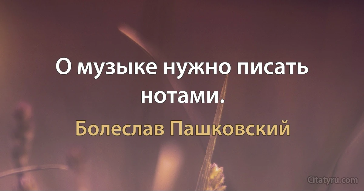 О музыке нужно писать нотами. (Болеслав Пашковский)