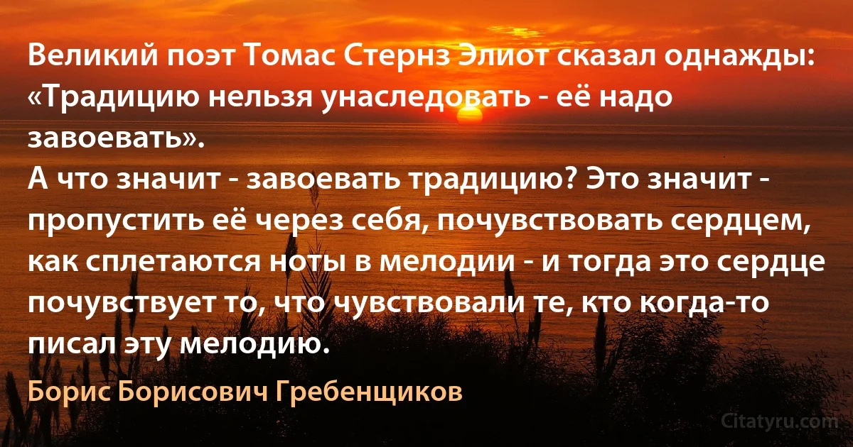 Великий поэт Томас Стернз Элиот сказал однажды: «Традицию нельзя унаследовать - её надо завоевать».
А что значит - завоевать традицию? Это значит - пропустить её через себя, почувствовать сердцем, как сплетаются ноты в мелодии - и тогда это сердце почувствует то, что чувствовали те, кто когда-то писал эту мелодию. (Борис Борисович Гребенщиков)