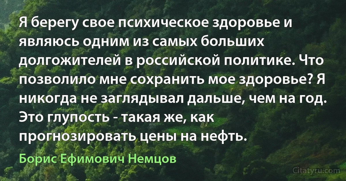 Я берегу свое психическое здоровье и являюсь одним из самых больших долгожителей в российской политике. Что позволило мне сохранить мое здоровье? Я никогда не заглядывал дальше, чем на год. Это глупость - такая же, как прогнозировать цены на нефть. (Борис Ефимович Немцов)