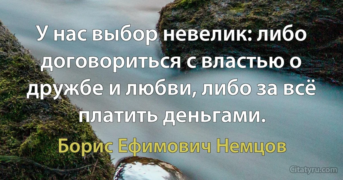 У нас выбор невелик: либо договориться с властью о дружбе и любви, либо за всё платить деньгами. (Борис Ефимович Немцов)