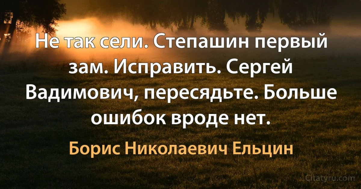 Не так сели. Степашин первый зам. Исправить. Сергей Вадимович, пересядьте. Больше ошибок вроде нет. (Борис Николаевич Ельцин)