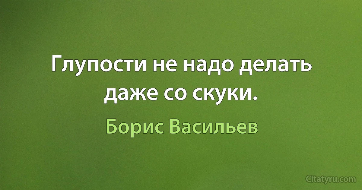 Глупости не надо делать даже со скуки. (Борис Васильев)