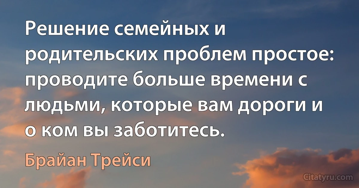 Решение семейных и родительских проблем простое: проводите больше времени с людьми, которые вам дороги и о ком вы заботитесь. (Брайан Трейси)