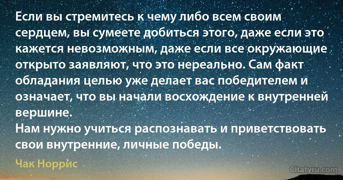 Если вы стремитесь к чему либо всем своим сердцем, вы сумеете добиться этого, даже если это кажется невозможным, даже если все окружающие открыто заявляют, что это нереально. Сам факт обладания целью уже делает вас победителем и означает, что вы начали восхождение к внутренней вершине.
Нам нужно учиться распознавать и приветствовать свои внутренние, личные победы. (Чак Норрис)