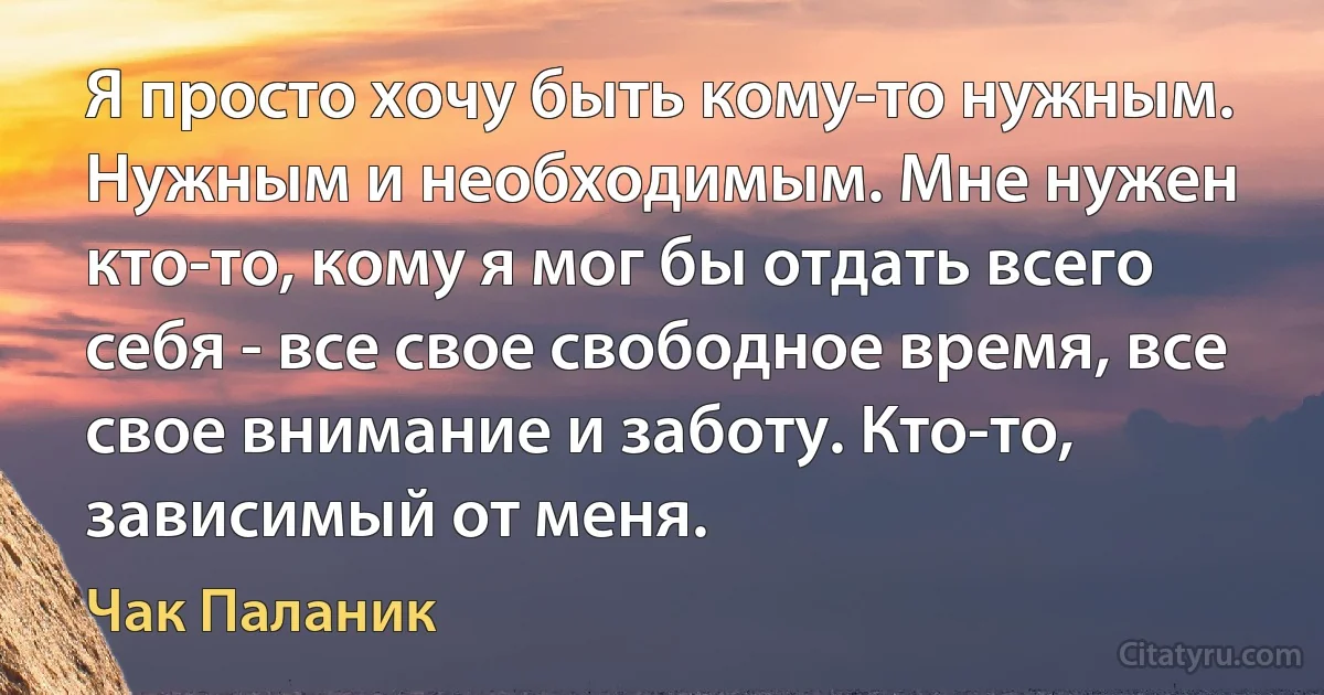 Я просто хочу быть кому-то нужным.
Нужным и необходимым. Мне нужен кто-то, кому я мог бы отдать всего себя - все свое свободное время, все свое внимание и заботу. Кто-то, зависимый от меня. (Чак Паланик)