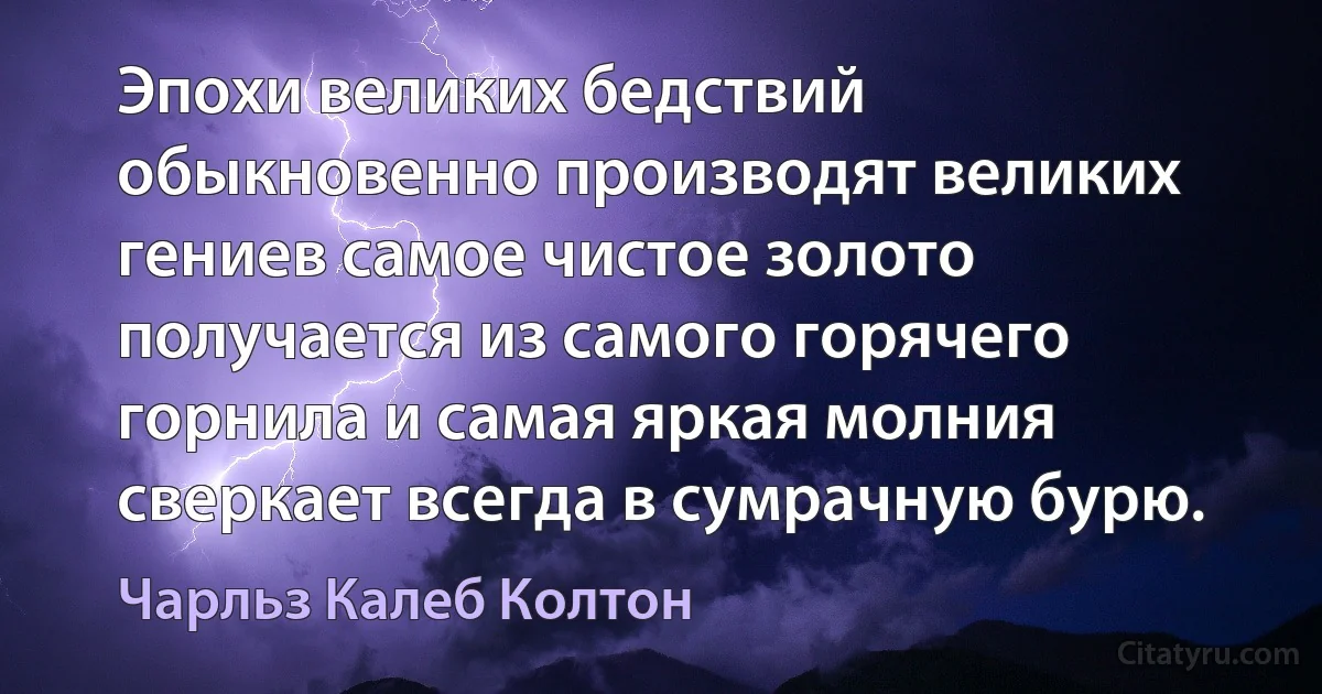 Эпохи великих бедствий обыкновенно производят великих гениев самое чистое золото получается из самого горячего горнила и самая яркая молния сверкает всегда в сумрачную бурю. (Чарльз Калеб Колтон)