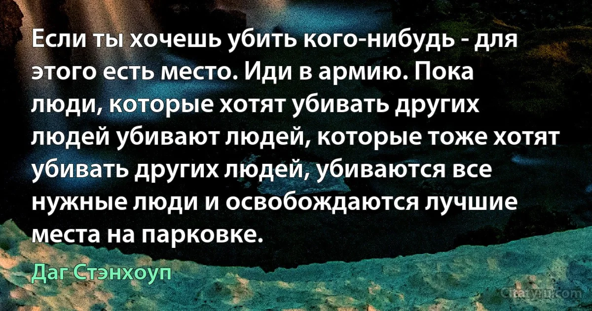 Если ты хочешь убить кого-нибудь - для этого есть место. Иди в армию. Пока люди, которые хотят убивать других людей убивают людей, которые тоже хотят убивать других людей, убиваются все нужные люди и освобождаются лучшие места на парковке. (Даг Стэнхоуп)