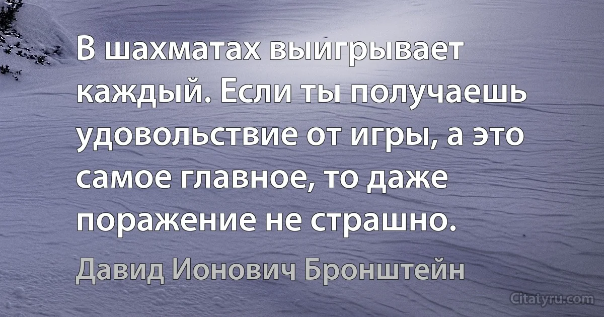 В шахматах выигрывает каждый. Если ты получаешь удовольствие от игры, а это самое главное, то даже поражение не страшно. (Давид Ионович Бронштейн)