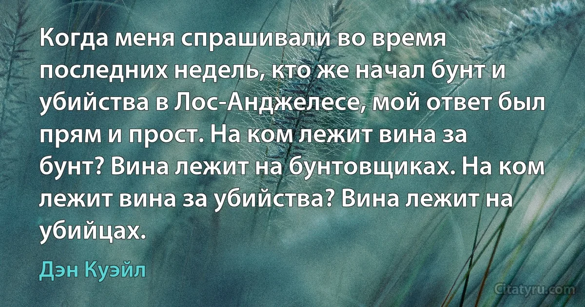 Когда меня спрашивали во время последних недель, кто же начал бунт и убийства в Лос-Анджелесе, мой ответ был прям и прост. На ком лежит вина за бунт? Вина лежит на бунтовщиках. На ком лежит вина за убийства? Вина лежит на убийцах. (Дэн Куэйл)