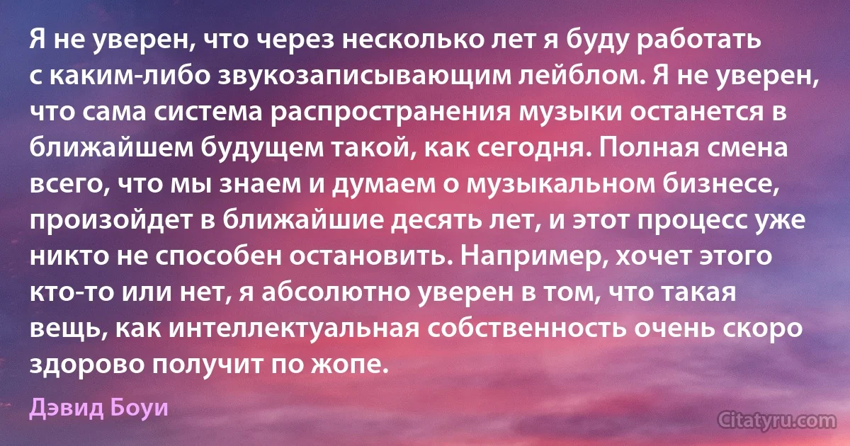 Я не уверен, что через несколько лет я буду работать с каким-либо звукозаписывающим лейблом. Я не уверен, что сама система распространения музыки останется в ближайшем будущем такой, как сегодня. Полная смена всего, что мы знаем и думаем о музыкальном бизнесе, произойдет в ближайшие десять лет, и этот процесс уже никто не способен остановить. Например, хочет этого кто-то или нет, я абсолютно уверен в том, что такая вещь, как интеллектуальная собственность очень скоро здорово получит по жопе. (Дэвид Боуи)