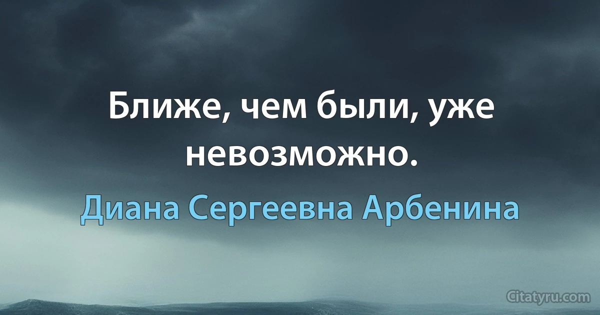 Ближе, чем были, уже невозможно. (Диана Сергеевна Арбенина)