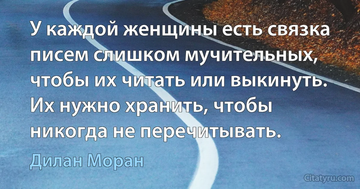 У каждой женщины есть связка писем слишком мучительных, чтобы их читать или выкинуть. Их нужно хранить, чтобы никогда не перечитывать. (Дилан Моран)