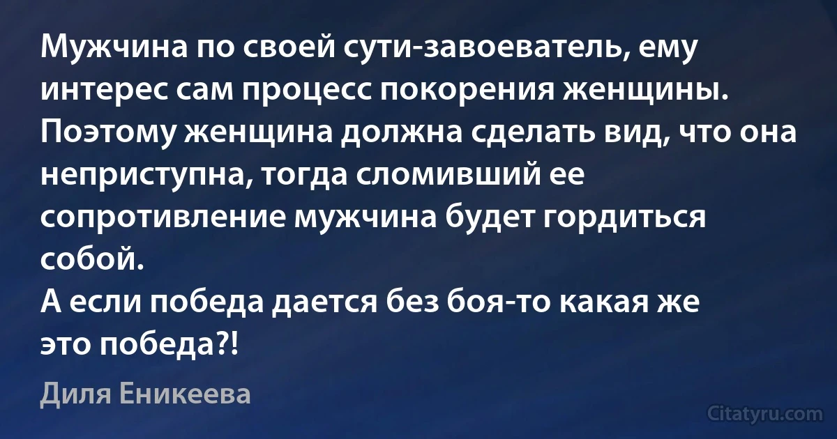 Мужчина по своей сути-завоеватель, ему интерес сам процесс покорения женщины.
Поэтому женщина должна сделать вид, что она неприступна, тогда сломивший ее сопротивление мужчина будет гордиться собой.
А если победа дается без боя-то какая же это победа?! (Диля Еникеева)