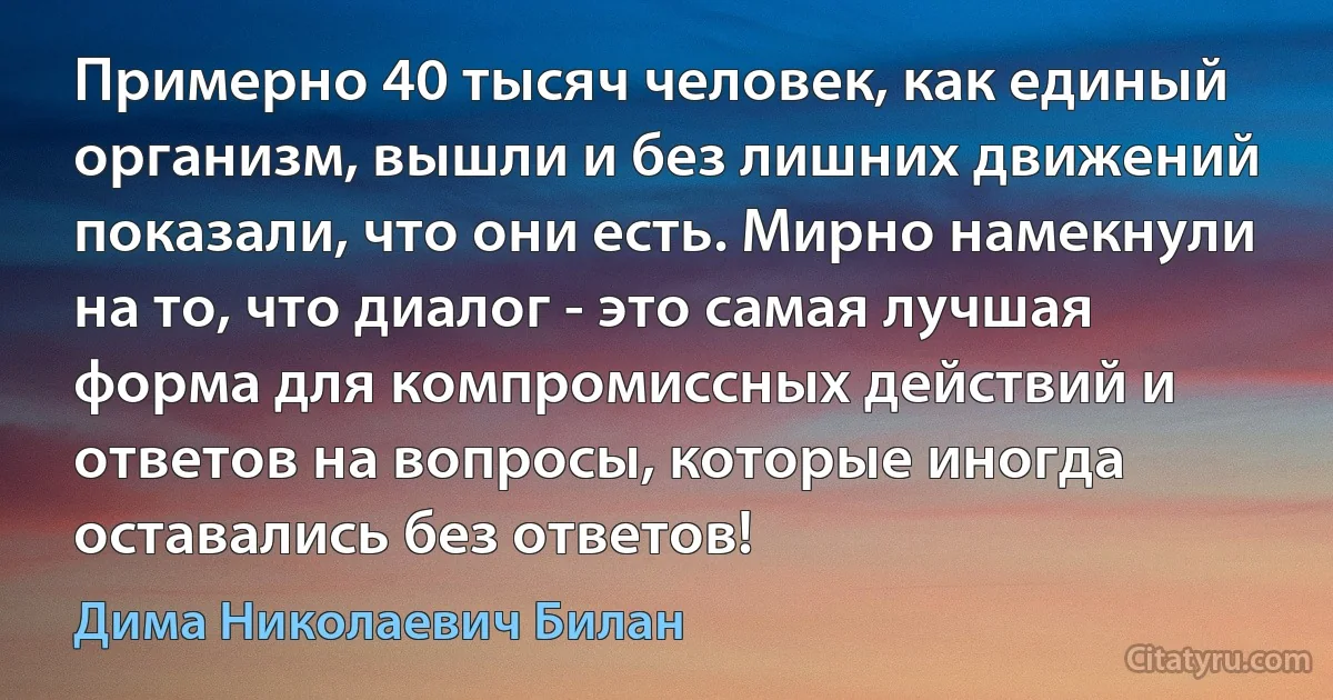 Примерно 40 тысяч человек, как единый организм, вышли и без лишних движений показали, что они есть. Мирно намекнули на то, что диалог - это самая лучшая форма для компромиссных действий и ответов на вопросы, которые иногда оставались без ответов! (Дима Николаевич Билан)