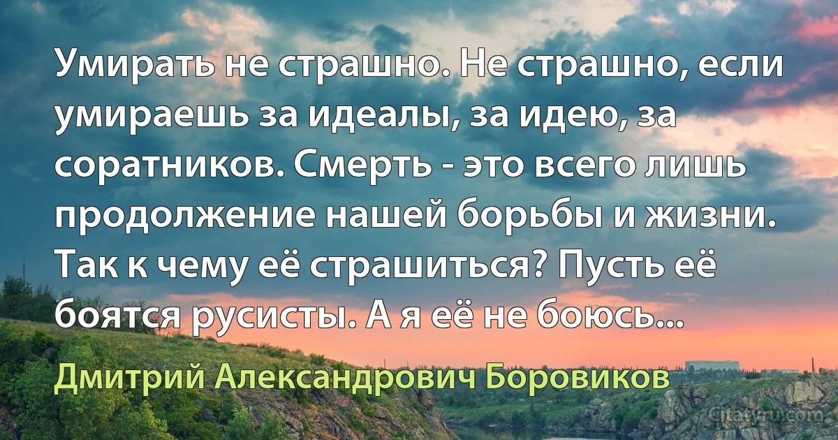 Умирать не страшно. Не страшно, если умираешь за идеалы, за идею, за соратников. Смерть - это всего лишь продолжение нашей борьбы и жизни. Так к чему её страшиться? Пусть её боятся русисты. А я её не боюсь... (Дмитрий Александрович Боровиков)