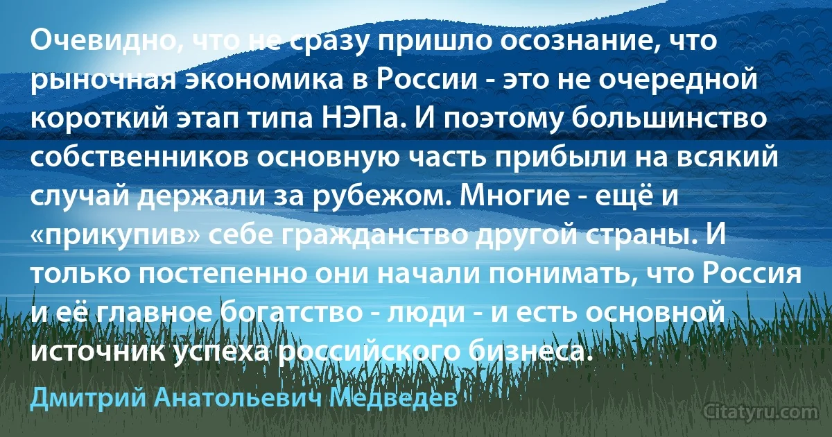 Очевидно, что не сразу пришло осознание, что рыночная экономика в России - это не очередной короткий этап типа НЭПа. И поэтому большинство собственников основную часть прибыли на всякий случай держали за рубежом. Многие - ещё и «прикупив» себе гражданство другой страны. И только постепенно они начали понимать, что Россия и её главное богатство - люди - и есть основной источник успеха российского бизнеса. (Дмитрий Анатольевич Медведев)