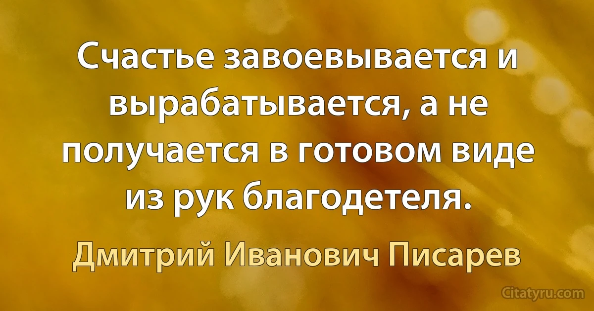 Счастье завоевывается и вырабатывается, а не получается в готовом виде из рук благодетеля. (Дмитрий Иванович Писарев)