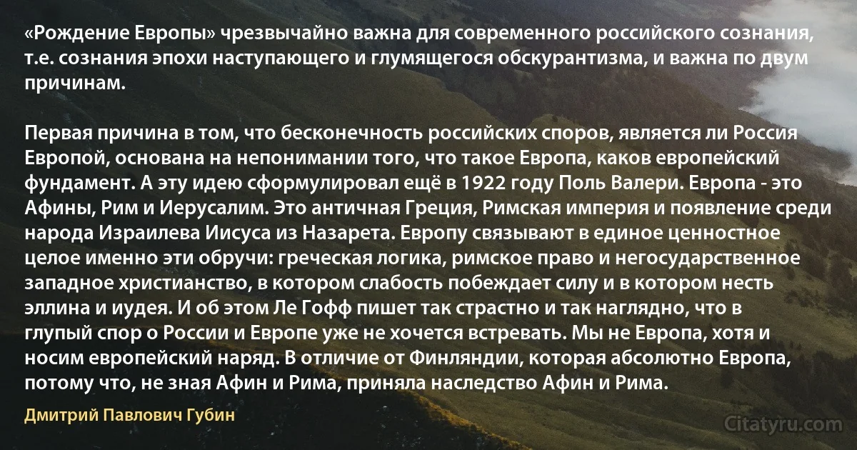 «Рождение Европы» чрезвычайно важна для современного российского сознания, т.е. сознания эпохи наступающего и глумящегося обскурантизма, и важна по двум причинам.

Первая причина в том, что бесконечность российских споров, является ли Россия Европой, основана на непонимании того, что такое Европа, каков европейский фундамент. А эту идею сформулировал ещё в 1922 году Поль Валери. Европа - это Афины, Рим и Иерусалим. Это античная Греция, Римская империя и появление среди народа Израилева Иисуса из Назарета. Европу связывают в единое ценностное целое именно эти обручи: греческая логика, римское право и негосударственное западное христианство, в котором слабость побеждает силу и в котором несть эллина и иудея. И об этом Ле Гофф пишет так страстно и так наглядно, что в глупый спор о России и Европе уже не хочется встревать. Мы не Европа, хотя и носим европейский наряд. В отличие от Финляндии, которая абсолютно Европа, потому что, не зная Афин и Рима, приняла наследство Афин и Рима. (Дмитрий Павлович Губин)