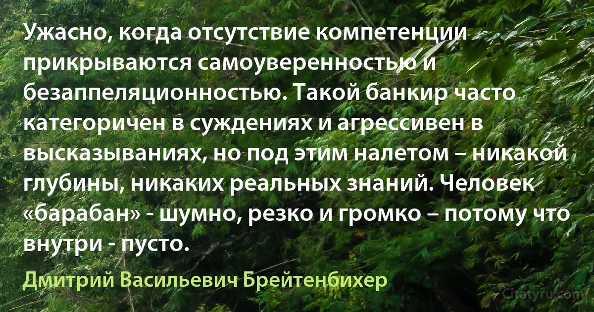 Ужасно, когда отсутствие компетенции прикрываются самоуверенностью и безаппеляционностью. Такой банкир часто категоричен в суждениях и агрессивен в высказываниях, но под этим налетом – никакой глубины, никаких реальных знаний. Человек «барабан» - шумно, резко и громко – потому что внутри - пусто. (Дмитрий Васильевич Брейтенбихер)