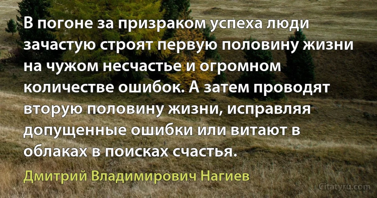 В погоне за призраком успеха люди зачастую строят первую половину жизни на чужом несчастье и огромном количестве ошибок. А затем проводят вторую половину жизни, исправляя допущенные ошибки или витают в облаках в поисках счастья. (Дмитрий Владимирович Нагиев)