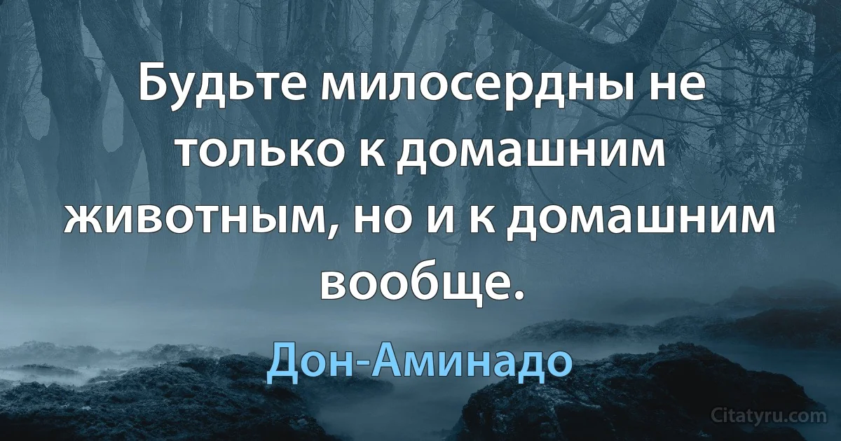 Будьте милосердны не только к домашним животным, но и к домашним вообще. (Дон-Аминадо)