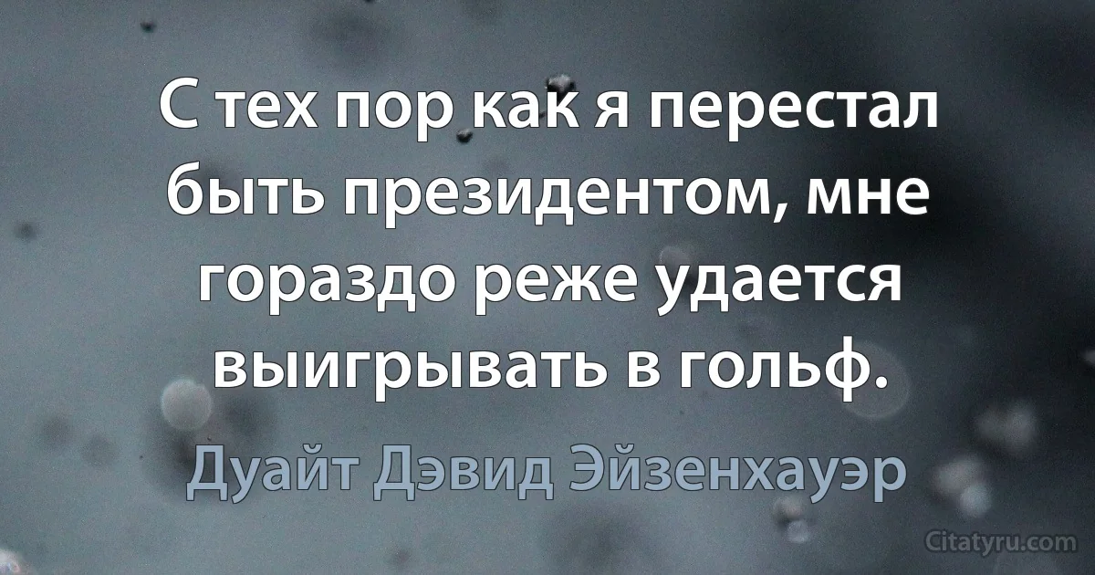 С тех пор как я перестал быть президентом, мне гораздо реже удается выигрывать в гольф. (Дуайт Дэвид Эйзенхауэр)