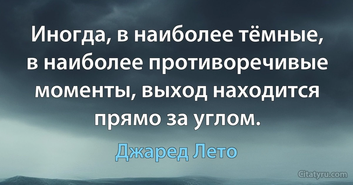 Иногда, в наиболее тёмные, в наиболее противоречивые моменты, выход находится прямо за углом. (Джаред Лето)