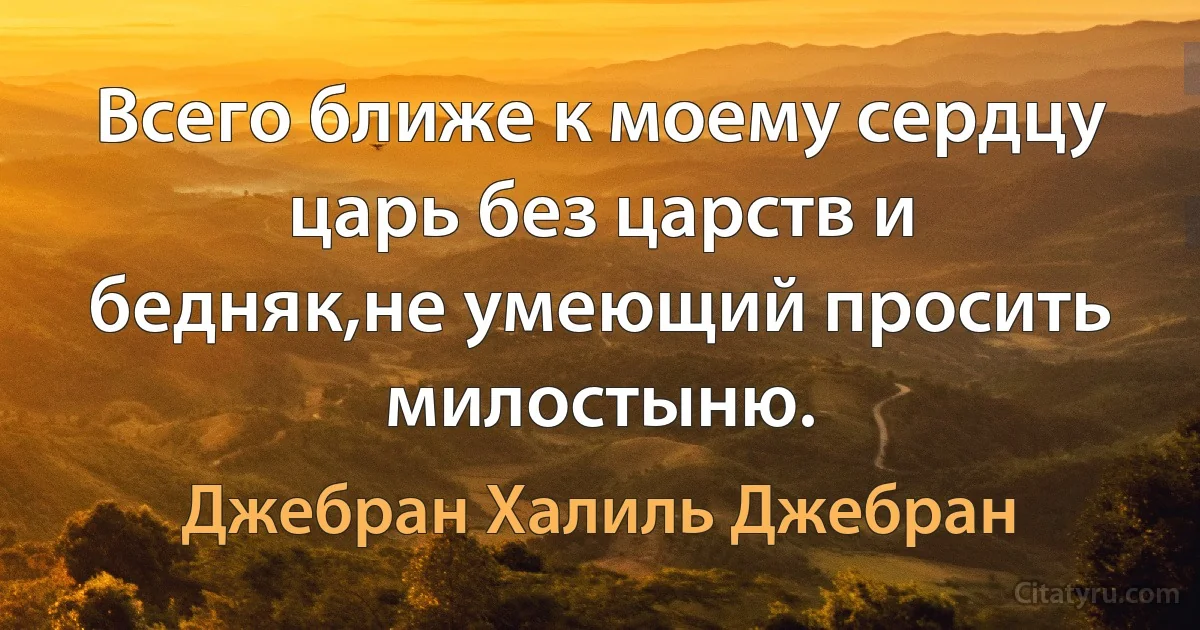 Всего ближе к моему сердцу царь без царств и бедняк,не умеющий просить милостыню. (Джебран Халиль Джебран)