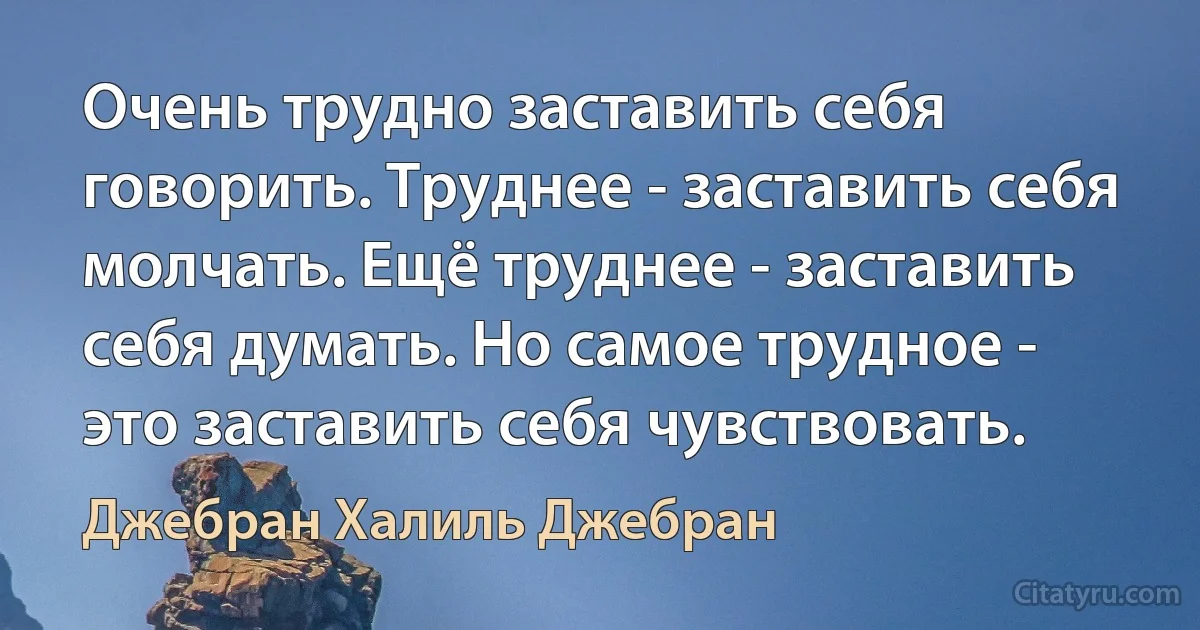 Очень трудно заставить себя говорить. Труднее - заставить себя молчать. Ещё труднее - заставить себя думать. Но самое трудное - это заставить себя чувствовать. (Джебран Халиль Джебран)