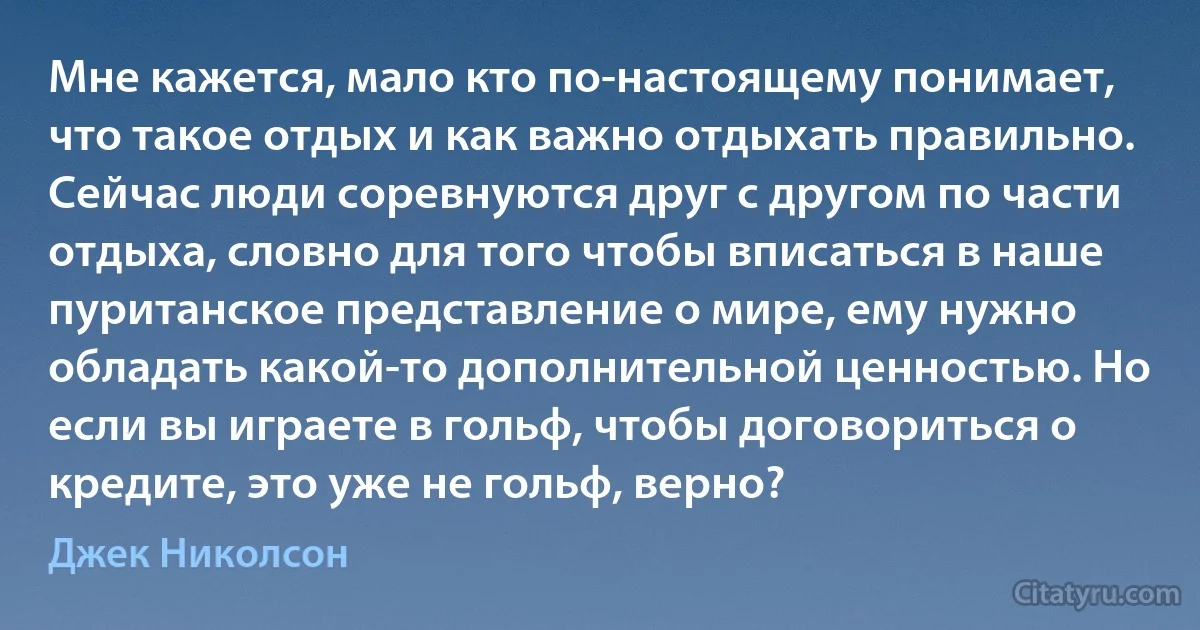 Мне кажется, мало кто по-настоящему понимает, что такое отдых и как важно отдыхать правильно. Сейчас люди соревнуются друг с другом по части отдыха, словно для того чтобы вписаться в наше пуританское представление о мире, ему нужно обладать какой-то дополнительной ценностью. Но если вы играете в гольф, чтобы договориться о кредите, это уже не гольф, верно? (Джек Николсон)