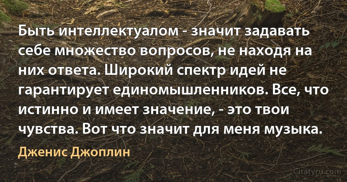 Быть интеллектуалом - значит задавать себе множество вопросов, не находя на них ответа. Широкий спектр идей не гарантирует единомышленников. Все, что истинно и имеет значение, - это твои чувства. Вот что значит для меня музыка. (Дженис Джоплин)