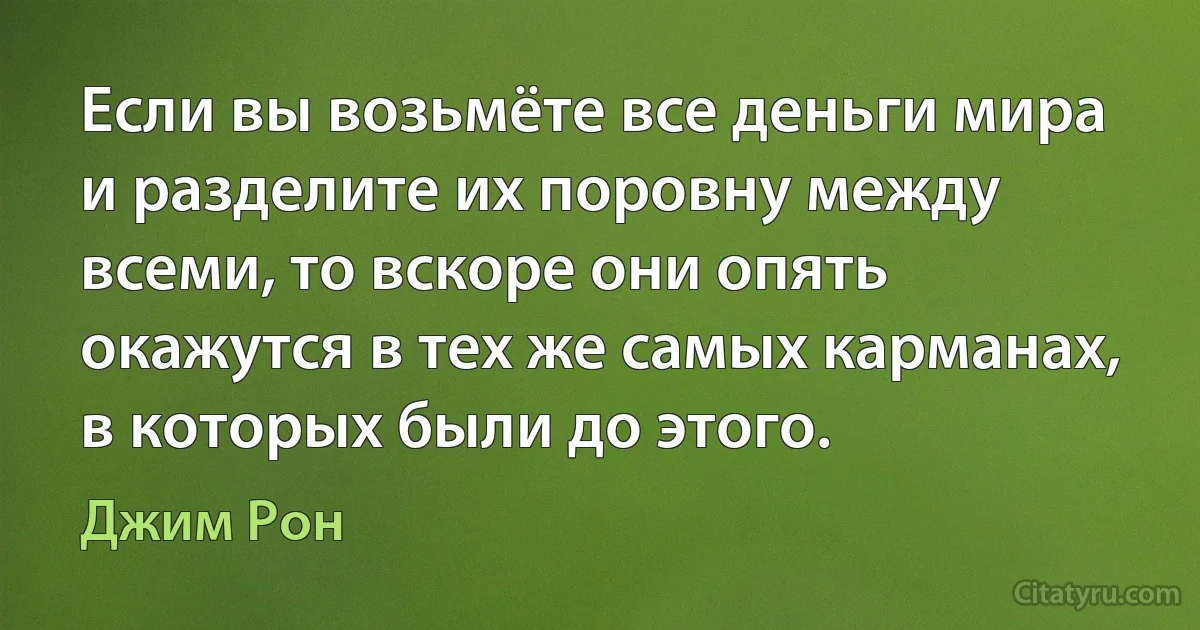 Если вы возьмёте все деньги мира и разделите их поровну между всеми, то вскоре они опять окажутся в тех же самых карманах, в которых были до этого. (Джим Рон)