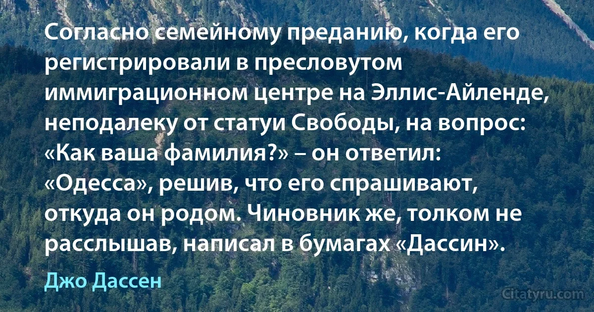 Согласно семейному преданию, когда его регистрировали в пресловутом иммиграционном центре на Эллис-Айленде, неподалеку от статуи Свободы, на вопрос: «Как ваша фамилия?» – он ответил: «Одесса», решив, что его спрашивают, откуда он родом. Чиновник же, толком не расслышав, написал в бумагах «Дассин». (Джо Дассен)