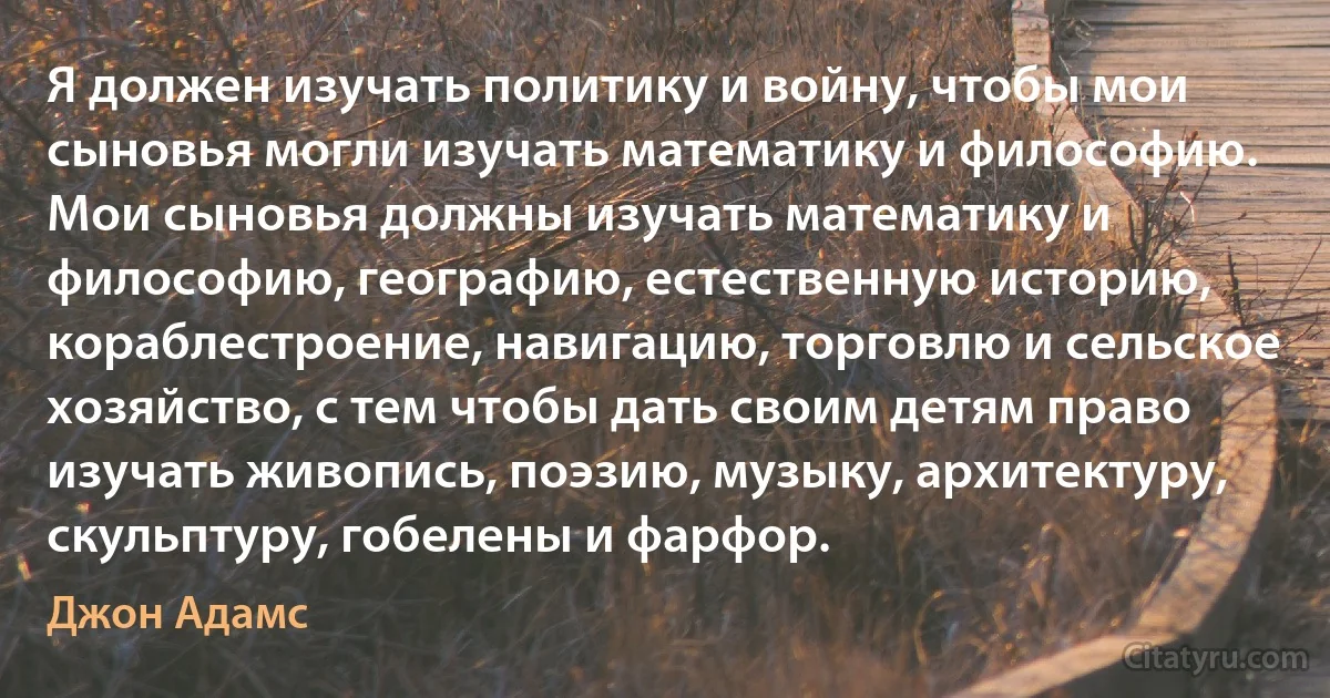 Я должен изучать политику и войну, чтобы мои сыновья могли изучать математику и философию. Мои сыновья должны изучать математику и философию, географию, естественную историю, кораблестроение, навигацию, торговлю и сельское хозяйство, с тем чтобы дать своим детям право изучать живопись, поэзию, музыку, архитектуру, скульптуру, гобелены и фарфор. (Джон Адамс)