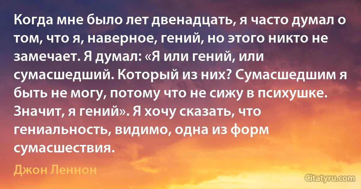 Когда мне было лет двенадцать, я часто думал о том, что я, наверное, гений, но этого никто не замечает. Я думал: «Я или гений, или сумасшедший. Который из них? Сумасшедшим я быть не могу, потому что не сижу в психушке. Значит, я гений». Я хочу сказать, что гениальность, видимо, одна из форм сумасшествия. (Джон Леннон)