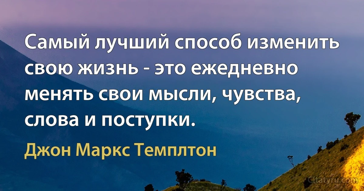 Самый лучший способ изменить свою жизнь - это ежедневно менять свои мысли, чувства, слова и поступки. (Джон Маркс Темплтон)