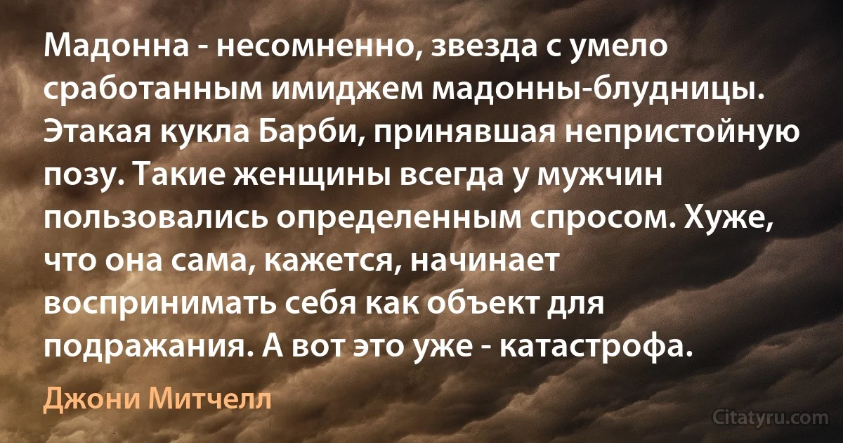 Мадонна - несомненно, звезда с умело сработанным имиджем мадонны-блудницы. Этакая кукла Барби, принявшая непристойную позу. Такие женщины всегда у мужчин пользовались определенным спросом. Хуже, что она сама, кажется, начинает воспринимать себя как объект для подражания. А вот это уже - катастрофа. (Джони Митчелл)