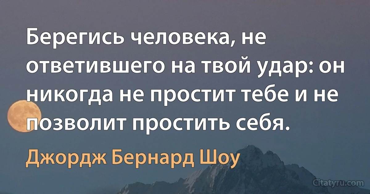 Берегись человека, не ответившего на твой удар: он никогда не простит тебе и не позволит простить себя. (Джордж Бернард Шоу)