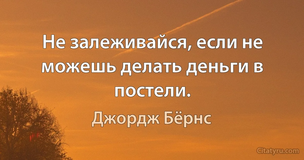 Не залеживайся, если не можешь делать деньги в постели. (Джордж Бёрнс)