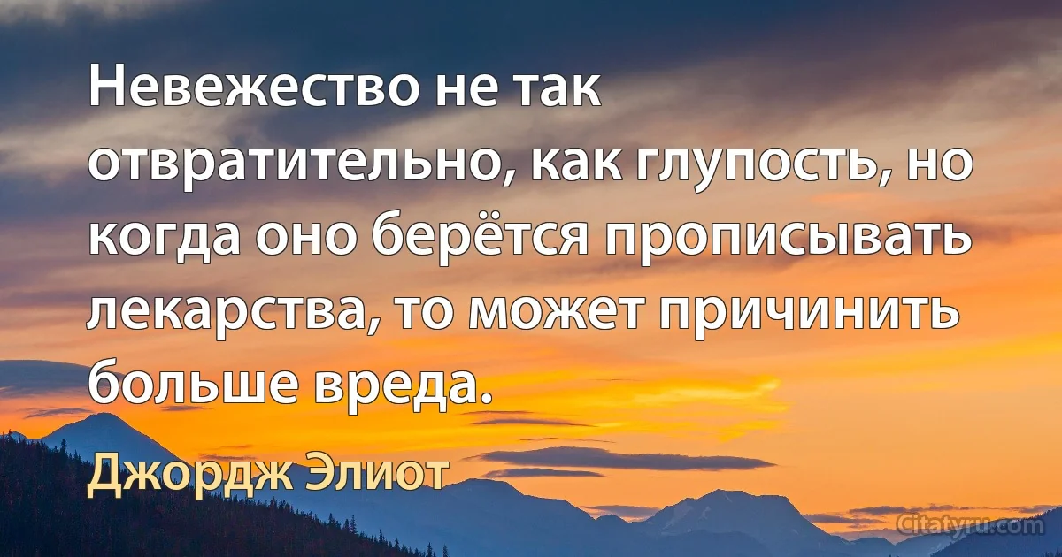 Невежество не так отвратительно, как глупость, но когда оно берётся прописывать лекарства, то может причинить больше вреда. (Джордж Элиот)