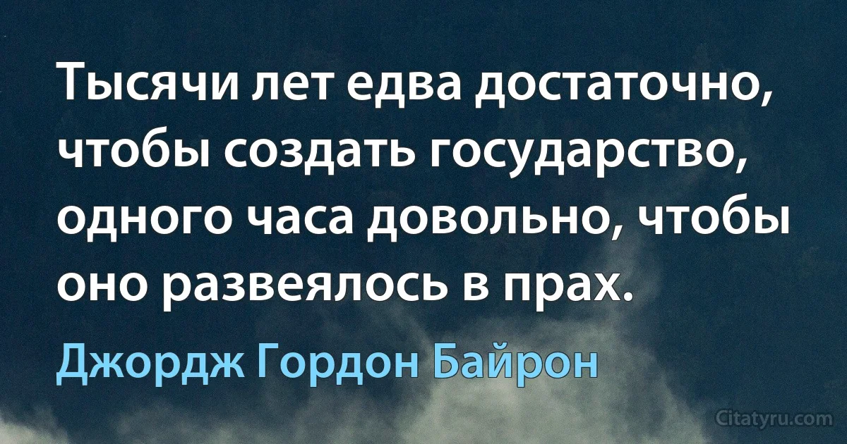 Тысячи лет едва достаточно, чтобы создать государство, одного часа довольно, чтобы оно развеялось в прах. (Джордж Гордон Байрон)